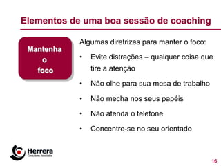 Elementos de uma boa sessão de coaching

            Algumas diretrizes para manter o foco:
 Mantenha
    o       •   Evite distrações – qualquer coisa que
   foco         tire a atenção

            •   Não olhe para sua mesa de trabalho

            •   Não mecha nos seus papéis

            •   Não atenda o telefone

            •   Concentre-se no seu orientado



                                                     16
 