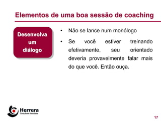 Elementos de uma boa sessão de coaching

             •   Não se lance num monólogo
Desenvolva
    um       •   Se    você      estiver    treinando
  diálogo        efetivamente,     seu      orientado
                 deveria provavelmente falar mais
                 do que você. Então ouça.




                                                        17
 