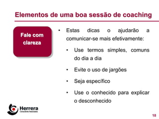 Elementos de uma boa sessão de coaching

            •   Estas    dicas     o   ajudarão   a
 Fale com
                comunicar-se mais efetivamente:
  clareza
                •   Use termos simples, comuns
                    do dia a dia

                •   Evite o uso de jargões

                •   Seja específico

                •   Use o conhecido para explicar
                    o desconhecido

                                                      18
 