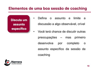 Elementos de uma boa sessão de coaching

              •   Defina   o   assunto    e    limite   a
 Discuta um
  assunto         discussão a algo observável, crível
 específico
              •   Você terá chance de discutir outras
                  preocupações    –      mas   primeiro
                  desenvolva     por     completo       o
                  assunto específico da sessão de
                  coaching


                                                            19
 