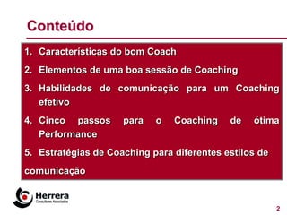 Conteúdo
1. Características do bom Coach
2. Elementos de uma boa sessão de Coaching
3. Habilidades de comunicação para um Coaching
   efetivo
4. Cinco passos      para   o   Coaching    de   ótima
   Performance
5. Estratégias de Coaching para diferentes estilos de
comunicação


                                                        2
 