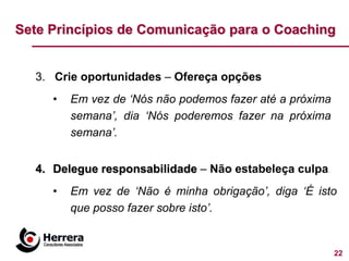 Sete Princípios de Comunicação para o Coaching


  3. Crie oportunidades – Ofereça opções
     •   Em vez de „Nós não podemos fazer até a próxima
         semana‟, dia „Nós poderemos fazer na próxima
         semana‟.


  4. Delegue responsabilidade – Não estabeleça culpa
     •   Em vez de „Não é minha obrigação‟, diga „É isto
         que posso fazer sobre isto‟.


                                                          22
 