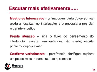 Escutar mais efetivamente…..

Mostre-se interessado – a linguagem certa do corpo nos
ajuda a focalizar no interlocutor e o encoraja a nos dar
mais informações

Preste atenção – siga o fluxo do pensamento do
interlocutor, escute para entender, não avalie; escute
primeiro, depois avalie

Confirme verbalmente – parafraseie, clarifique, explore
um pouco mais, resuma sua compreensão


                                                       25
 