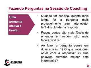 Fazendo Perguntas na Sessão de Coaching

Uma          •   Quando for concisa, quanto mais
                 longa for a pergunta mais
pergunta
                 provavelmente seu interlocutor
efetiva é        terá dificuldade na resposta
breve...
             •   Frases curtas são mais fáceis de
                 entender e também são mais
                 fáceis de dizer
             •   Ao fazer a pergunta pense em
                 duas coisas: 1) O que você quer
                 obter com a resposta? 2) Que
                 palavras extrairão melhor esta
                 informação?
                                                28
 