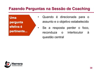 Fazendo Perguntas na Sessão de Coaching

Uma             •   Quando é direcionada para o
pergunta            assunto e o objetivo estabelecido
efetiva é       •   Se a resposta perder o foco,
pertinente...       reconduza o interlocutor à
                    questão central




                                                        30
 