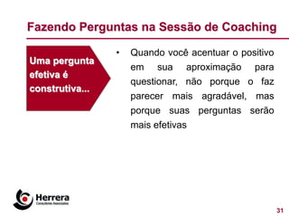 Fazendo Perguntas na Sessão de Coaching

                 •   Quando você acentuar o positivo
Uma pergunta
                     em sua aproximação para
efetiva é
                     questionar, não porque o faz
construtiva...
                     parecer mais agradável, mas
                     porque suas perguntas serão
                     mais efetivas




                                                       31
 