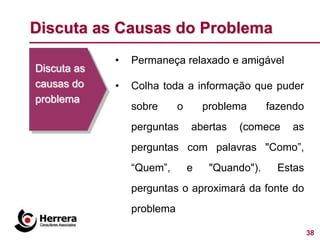 Discuta as Causas do Problema
             •   Permaneça relaxado e amigável
Discuta as
causas do    •   Colha toda a informação que puder
problema
                 sobre      o       problema      fazendo
                 perguntas      abertas   (comece     as
                 perguntas com palavras "Como”,
                 “Quem”,        e    "Quando").     Estas
                 perguntas o aproximará da fonte do
                 problema

                                                            38
 