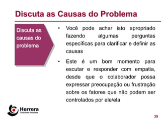 Discuta as Causas do Problema
Discuta as   •   Você pode achar isto apropriado
causas do        fazendo      algumas         perguntas
problema         específicas para clarificar e definir as
                 causas
             •   Este é um bom momento para
                 escutar e responder com empatia,
                 desde que o colaborador possa
                 expressar preocupação ou frustração
                 sobre os fatores que não podem ser
                 controlados por ele/ela


                                                        39
 