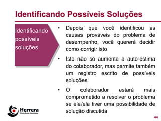 Identificando Possíveis Soluções
                •   Depois que você identificou as
Identificando
                    causas prováveis do problema de
possíveis           desempenho, você quererá decidir
soluções            como corrigir isto
                •   Isto não só aumenta a auto-estima
                    do colaborador, mas permite também
                    um registro escrito de possíveis
                    soluções
                •   O     colaborador     estará     mais
                    comprometido a resolver o problema
                    se ele/ela tiver uma possibilidade de
                    solução discutida
                                                        44
 