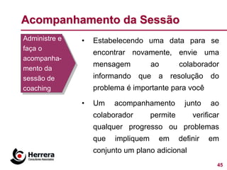 Acompanhamento da Sessão
Administre e   •   Estabelecendo uma data para se
faça o
                   encontrar novamente, envie uma
acompanha-
                   mensagem          ao        colaborador
mento da
sessão de          informando que a resolução do
coaching           problema é importante para você

               •   Um    acompanhamento          junto   ao
                   colaborador       permite       verificar
                   qualquer progresso ou problemas
                   que   impliquem     em      definir   em
                   conjunto um plano adicional
                                                           45
 