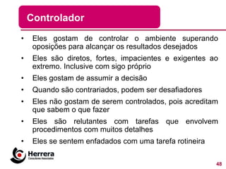 Controlador
•    Eles gostam de controlar o ambiente superando
     oposições para alcançar os resultados desejados
•    Eles são diretos, fortes, impacientes e exigentes ao
     extremo. Inclusive com sigo próprio
•    Eles gostam de assumir a decisão
•    Quando são contrariados, podem ser desafiadores
•    Eles não gostam de serem controlados, pois acreditam
     que sabem o que fazer
•    Eles são relutantes com tarefas que envolvem
     procedimentos com muitos detalhes
•    Eles se sentem enfadados com uma tarefa rotineira

                                                         48
 