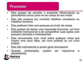 Promotor
•   Eles gostam de amoldar o ambiente influenciando ou
    persuadindo outros para ver as coisas do seu modo
•   Eles são avessos por controlar detalhes complexos ou
    trabalhar sozinhos
•   Eles preferem lidar com pessoas ao invés de coisas
•   Eles gostam de deixar uma impressão favorável, um bom
    ambiente motivacional e de compartilhar suas ações com
    pessoas otimistas e interessantes
•   Eles conversarão com você sobre qualquer coisa que
    inspire uma nova idéia, um novo produto ou um novo
    projeto
•   Eles são motivadores e amam gerar entusiasmo
•   Quando contrariados, podem ser impulsivos e
    desafiadores

                                                             49
 