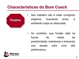 Characterísticas do Bom Coach
            •   Seu trabalho não é estar corrigindo
 Positivo       enganos,      buscando    erros,     e
                avaliando culpa ou desculpas


            •   Ao contrário, sua função está na
                busca         de      metas         de
                produtividade, orientando e treinando
                sua     equipe     para   uma      alta
                performance

                                                          6
 