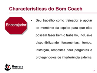 Characterísticas do Bom Coach

              •   Seu trabalho como treinador é apoiar
Encorajador
                  os membros da equipe para que eles

                  possam fazer bem o trabalho, inclusive

                  disponibilizando ferramentas, tempo,

                  instrução, respostas para perguntas e

                  protegendo-os de interferência externa



                                                           7
 
