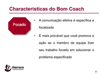 Characterísticas do Bom Coach

          •   A comunicação efetiva é específica e
 Focado
              focalizada

          •   É mais provável que você promova a

              ação se o membro da equipe tiver

              seu trabalho focado em solucionar o

              problema especificado



                                                     9
 