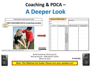 Coaching & PDCA –
          A Deeper Look
                                       Record of PDCAPDCA
                                         Record of Cycles       Cycles
                                                                                                               PROCESS METRIC:
                                       Name:


                                       Process:

                                                  STEP   What do you expect?                                     RESULT - Observe Closely   WHAT WE LEARNED
                                        1




                                        2




                                                                               CYCLE
                                                                                          E X P E R IM E N T
                                        3




                                                                               COACHING
                                        4




                                        5




                                        6




                  By Bill Costantino, W3 Group LLC
               With permission – Mike Rother, Author
                            March 18, 2012                                                                               6 minutes

Note: This SlideCast has Audio. Please turn your speakers on!
 