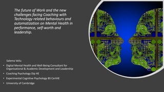 The future of Work and the new
challenges facing Coaching with
Technology related behaviours and
automatization on Mental Health in
performance, self-worth and
leadership.
Salema Veliu
• Digital Mental Health and Well-Being Consultant for
Organisational & Academic Development and Leadership
• Coaching Psychology Dip HE
• Experimental Cognitive Psychology BS CertHE
• University of Cambridge
 