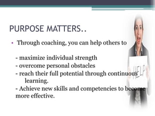 PURPOSE MATTERS..
• Through coaching, you can help others to
- maximize individual strength
- overcome personal obstacles
- reach their full potential through continuous
learning.
- Achieve new skills and competencies to become
more effective.
 