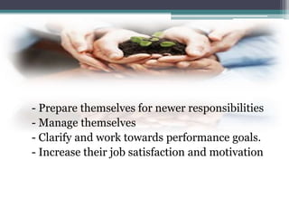 - Prepare themselves for newer responsibilities
- Manage themselves
- Clarify and work towards performance goals.
- Increase their job satisfaction and motivation
 