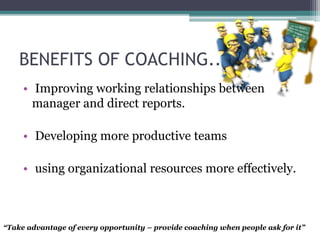 BENEFITS OF COACHING..
• Improving working relationships between
manager and direct reports.
• Developing more productive teams
• using organizational resources more effectively.
“Take advantage of every opportunity – provide coaching when people ask for it”
 