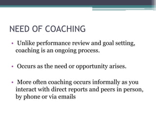 NEED OF COACHING
• Unlike performance review and goal setting,
coaching is an ongoing process.
• Occurs as the need or opportunity arises.
• More often coaching occurs informally as you
interact with direct reports and peers in person,
by phone or via emails
 