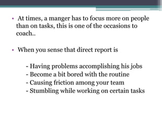 • At times, a manger has to focus more on people
than on tasks, this is one of the occasions to
coach..
• When you sense that direct report is
- Having problems accomplishing his jobs
- Become a bit bored with the routine
- Causing friction among your team
- Stumbling while working on certain tasks
 