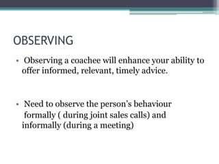 OBSERVING
• Observing a coachee will enhance your ability to
offer informed, relevant, timely advice.
• Need to observe the person’s behaviour
formally ( during joint sales calls) and
informally (during a meeting)
 
