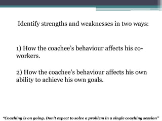 Identify strengths and weaknesses in two ways:
1) How the coachee’s behaviour affects his co-
workers.
2) How the coachee’s behaviour affects his own
ability to achieve his own goals.
“Coaching is on going. Don’t expect to solve a problem in a single coaching session”
 