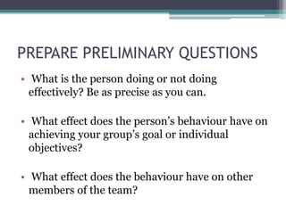 PREPARE PRELIMINARY QUESTIONS
• What is the person doing or not doing
effectively? Be as precise as you can.
• What effect does the person’s behaviour have on
achieving your group’s goal or individual
objectives?
• What effect does the behaviour have on other
members of the team?
 
