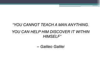 “YOU CANNOT TEACH A MAN ANYTHING.
YOU CAN HELP HIM DISCOVER IT WITHIN
HIMSELF”
– Galileo Galilei
 