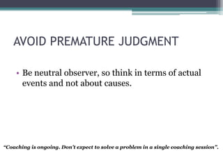 AVOID PREMATURE JUDGMENT
• Be neutral observer, so think in terms of actual
events and not about causes.
“Coaching is ongoing. Don’t expect to solve a problem in a single coaching session”.
 