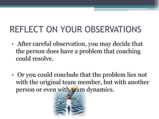 REFLECT ON YOUR OBSERVATIONS
• After careful observation, you may decide that
the person does have a problem that coaching
could resolve.
• Or you could conclude that the problem lies not
with the original team member, but with another
person or even with team dynamics.
 