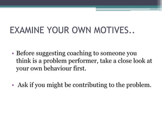 EXAMINE YOUR OWN MOTIVES..
• Before suggesting coaching to someone you
think is a problem performer, take a close look at
your own behaviour first.
• Ask if you might be contributing to the problem.
 
