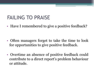 FAILING TO PRAISE
• Have I remembered to give a positive feedback?
• Often managers forget to take the time to look
for opportunities to give positive feedback.
• Overtime an absence of positive feedback could
contribute to a direct report’s problem behaviour
or attitude.
 