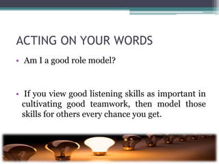 ACTING ON YOUR WORDS
• Am I a good role model?
• If you view good listening skills as important in
cultivating good teamwork, then model those
skills for others every chance you get.
 