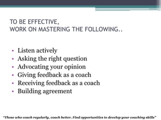TO BE EFFECTIVE,
WORK ON MASTERING THE FOLLOWING..
• Listen actively
• Asking the right question
• Advocating your opinion
• Giving feedback as a coach
• Receiving feedback as a coach
• Building agreement
“Those who coach regularly, coach better. Find opportunities to develop your coaching skills”
 