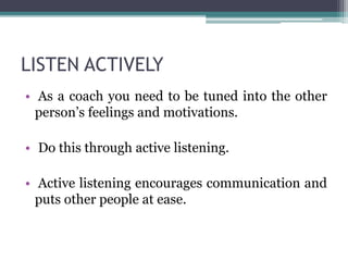 LISTEN ACTIVELY
• As a coach you need to be tuned into the other
person’s feelings and motivations.
• Do this through active listening.
• Active listening encourages communication and
puts other people at ease.
 