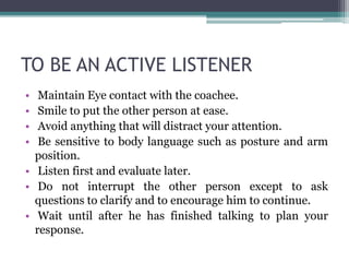 TO BE AN ACTIVE LISTENER
• Maintain Eye contact with the coachee.
• Smile to put the other person at ease.
• Avoid anything that will distract your attention.
• Be sensitive to body language such as posture and arm
position.
• Listen first and evaluate later.
• Do not interrupt the other person except to ask
questions to clarify and to encourage him to continue.
• Wait until after he has finished talking to plan your
response.
 