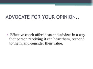 ADVOCATE FOR YOUR OPINION..
• Effective coach offer ideas and advices in a way
that person receiving it can hear them, respond
to them, and consider their value.
 