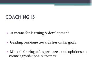 COACHING IS
• A means for learning & development
• Guiding someone towards her or his goals
• Mutual sharing of experiences and opinions to
create agreed-upon outcomes.
 
