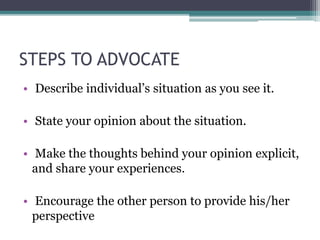 STEPS TO ADVOCATE
• Describe individual’s situation as you see it.
• State your opinion about the situation.
• Make the thoughts behind your opinion explicit,
and share your experiences.
• Encourage the other person to provide his/her
perspective
 