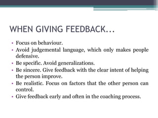 WHEN GIVING FEEDBACK...
• Focus on behaviour.
• Avoid judgemental language, which only makes people
defensive.
• Be specific. Avoid generalizations.
• Be sincere. Give feedback with the clear intent of helping
the person improve.
• Be realistic. Focus on factors that the other person can
control.
• Give feedback early and often in the coaching process.
 