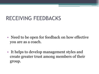 RECEIVING FEEDBACKS
• Need to be open for feedback on how effective
you are as a coach.
• It helps to develop management styles and
create greater trust among members of their
group.
 