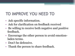 TO IMPROVE YOU NEED TO
• Ask specific information.
• Ask for clarification on feedback received
• Be willing to receive both negative and positive
feedback.
• Encourage the other person to avoid emotion-
laden terms.
• Don’t be defensive.
• Thank the person to share feedback.
 
