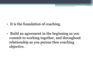• It is the foundation of coaching.
• Build an agreement in the beginning as you
commit to working together, and throughout
relationship as you pursue thee coaching
objective.
 