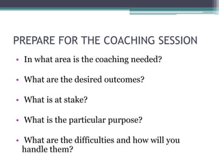 PREPARE FOR THE COACHING SESSION
• In what area is the coaching needed?
• What are the desired outcomes?
• What is at stake?
• What is the particular purpose?
• What are the difficulties and how will you
handle them?
 