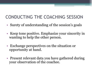 CONDUCTING THE COACHING SESSION
• Surety of understanding of the session’s goals
• Keep tone positive. Emphasize your sincerity in
wanting to help the other person.
• Exchange perspectives on the situation or
opportunity at hand.
• Present relevant data you have gathered during
your observation of the coachee.
 