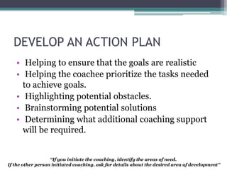 DEVELOP AN ACTION PLAN
• Helping to ensure that the goals are realistic
• Helping the coachee prioritize the tasks needed
to achieve goals.
• Highlighting potential obstacles.
• Brainstorming potential solutions
• Determining what additional coaching support
will be required.
“If you initiate the coaching, identify the areas of need.
If the other person initiated coaching, ask for details about the desired area of development”
 