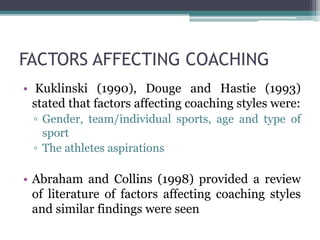 FACTORS AFFECTING COACHING
• Kuklinski (1990), Douge and Hastie (1993)
stated that factors affecting coaching styles were:
▫ Gender, team/individual sports, age and type of
sport
▫ The athletes aspirations
• Abraham and Collins (1998) provided a review
of literature of factors affecting coaching styles
and similar findings were seen
 