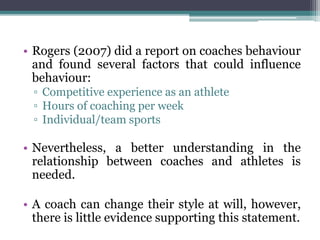 • Rogers (2007) did a report on coaches behaviour
and found several factors that could influence
behaviour:
▫ Competitive experience as an athlete
▫ Hours of coaching per week
▫ Individual/team sports
• Nevertheless, a better understanding in the
relationship between coaches and athletes is
needed.
• A coach can change their style at will, however,
there is little evidence supporting this statement.
 